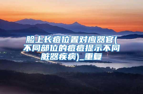 脸上长痘位置对应器官(不同部位的痘痘提示不同脏器疾病)_重复