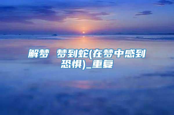 解梦 梦到蛇(在梦中感到恐惧)_重复