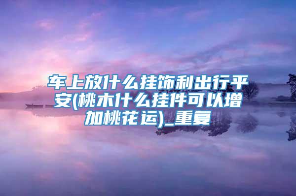 车上放什么挂饰利出行平安(桃木什么挂件可以增加桃花运)_重复