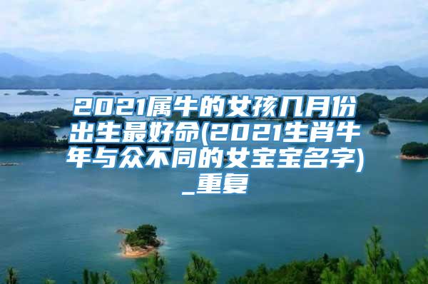 2021属牛的女孩几月份出生最好命(2021生肖牛年与众不同的女宝宝名字)_重复