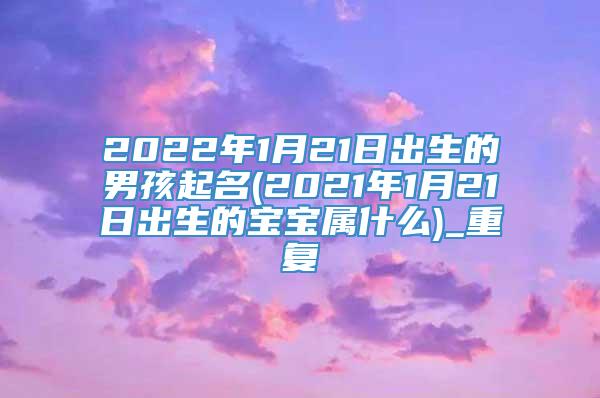 2022年1月21日出生的男孩起名(2021年1月21日出生的宝宝属什么)_重复