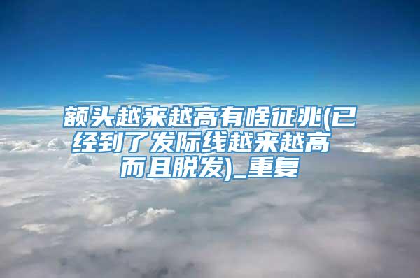 额头越来越高有啥征兆(已经到了发际线越来越高 而且脱发)_重复