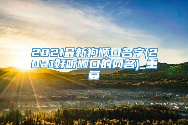 2021最新狗顺口名字(2021好听顺口的网名)_重复