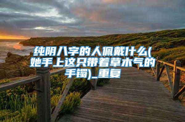 纯阴八字的人佩戴什么(她手上这只带着草木气的手镯)_重复