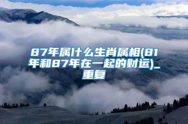 87年属什么生肖属相(81年和87年在一起的财运)_重复