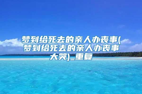 梦到给死去的亲人办丧事(梦到给死去的亲人办丧事大哭)_重复