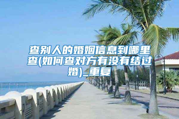 查别人的婚姻信息到哪里查(如何查对方有没有结过婚)_重复