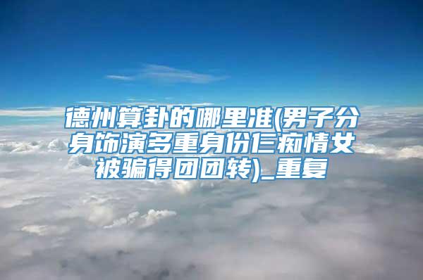 德州算卦的哪里准(男子分身饰演多重身份仨痴情女被骗得团团转)_重复