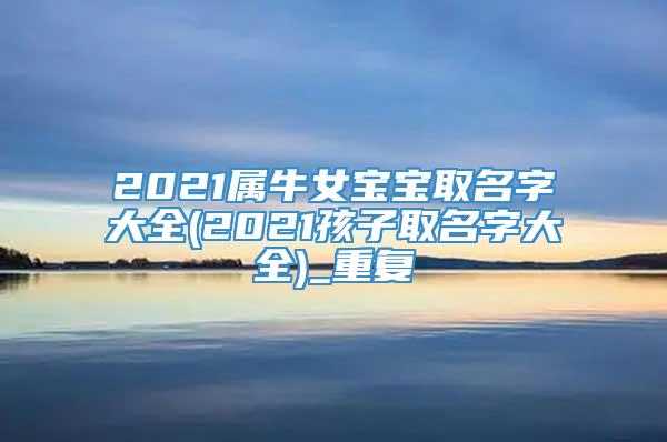 2021属牛女宝宝取名字大全(2021孩子取名字大全)_重复