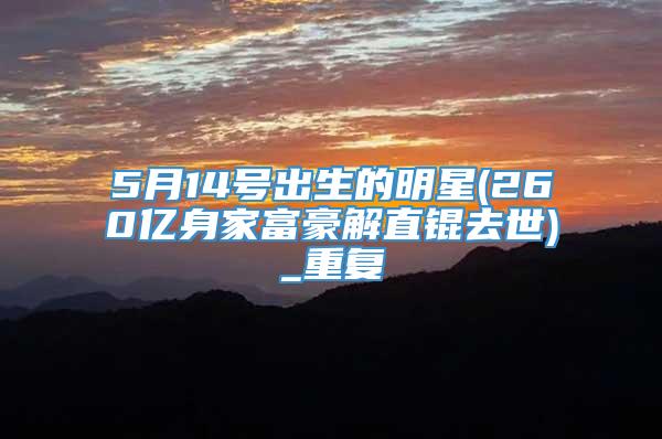 5月14号出生的明星(260亿身家富豪解直锟去世)_重复