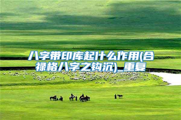 八字带印库起什么作用(合禄格八字之钩沉)_重复