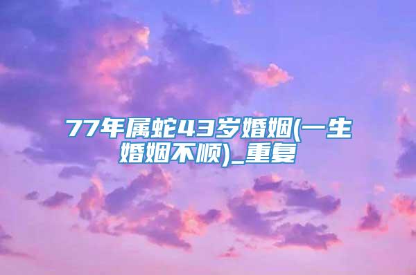 77年属蛇43岁婚姻(一生婚姻不顺)_重复