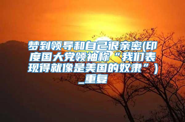 梦到领导和自己很亲密(印度国大党领袖称“我们表现得就像是美国的奴隶”)_重复