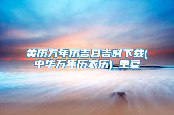 黄历万年历吉日吉时下载(中华万年历农历)_重复