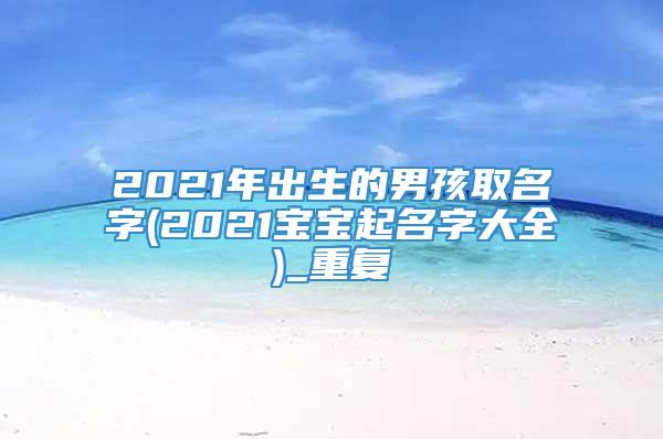 2021年出生的男孩取名字(2021宝宝起名字大全)_重复