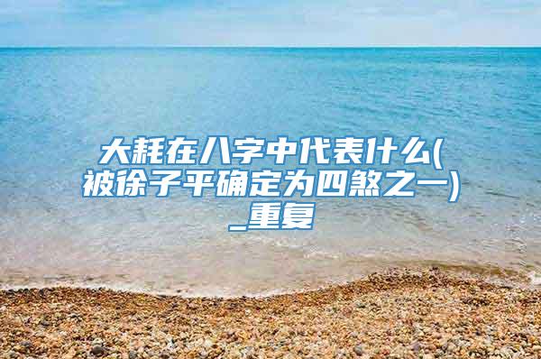 大耗在八字中代表什么(被徐子平确定为四煞之一)_重复