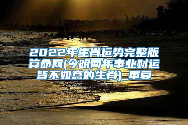 2022年生肖运势完整版算命网(今明两年事业财运皆不如意的生肖)_重复