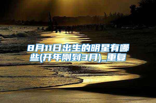 8月11日出生的明星有哪些(开年刚到3月)_重复