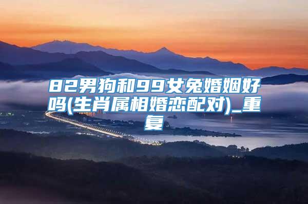 82男狗和99女兔婚姻好吗(生肖属相婚恋配对)_重复
