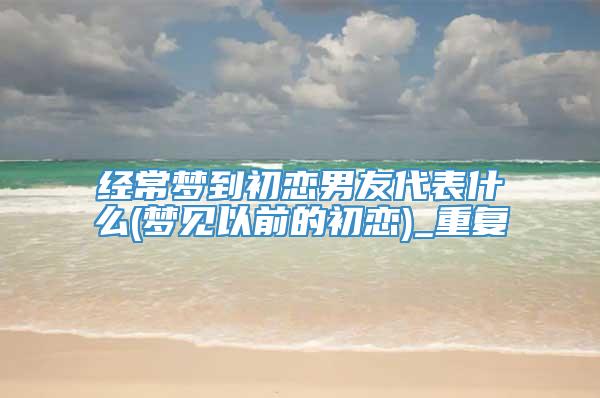 经常梦到初恋男友代表什么(梦见以前的初恋)_重复
