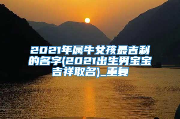 2021年属牛女孩最吉利的名字(2021出生男宝宝吉祥取名)_重复
