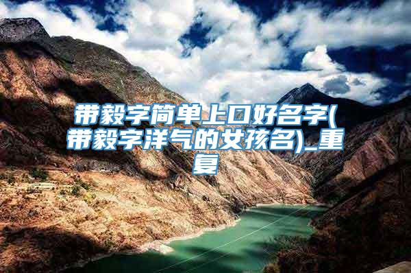 带毅字简单上口好名字(带毅字洋气的女孩名)_重复