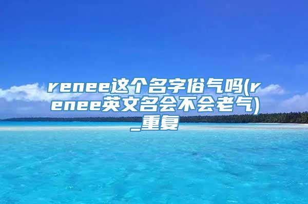 renee这个名字俗气吗(renee英文名会不会老气)_重复