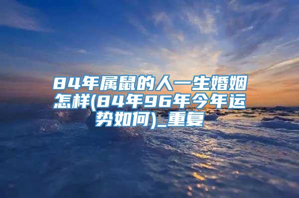 84年属鼠的人一生婚姻怎样(84年96年今年运势如何)_重复