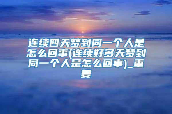 连续四天梦到同一个人是怎么回事(连续好多天梦到同一个人是怎么回事)_重复