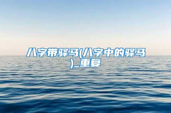 八字带驿马(八字中的驿马)_重复