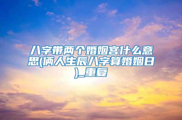 八字带两个婚姻宫什么意思(俩人生辰八字算婚姻日)_重复