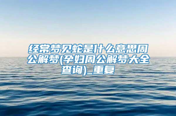 经常梦见蛇是什么意思周公解梦(孕妇周公解梦大全查询)_重复