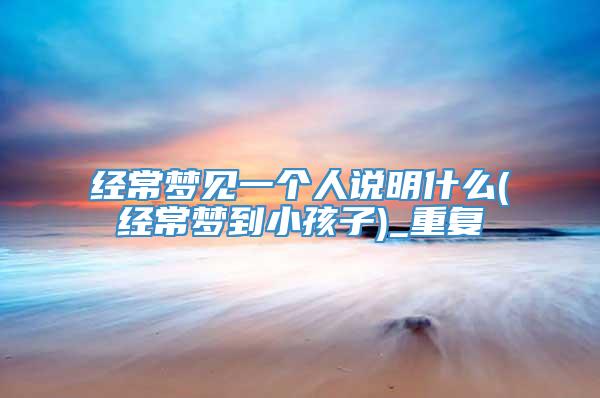 经常梦见一个人说明什么(经常梦到小孩子)_重复