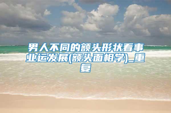 男人不同的额头形状看事业运发展(额头面相学)_重复