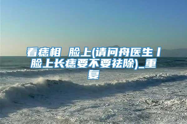 看痣相 脸上(请问舟医生丨脸上长痣要不要祛除)_重复