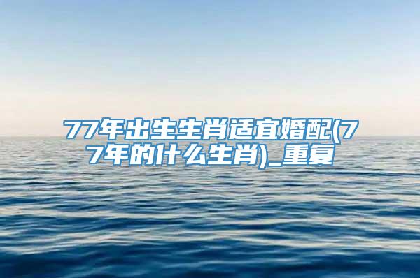 77年出生生肖适宜婚配(77年的什么生肖)_重复