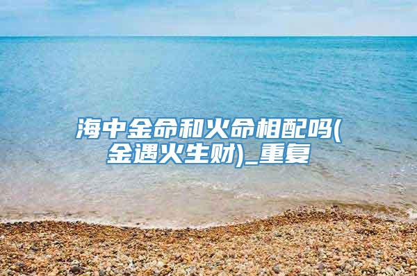 海中金命和火命相配吗(金遇火生财)_重复