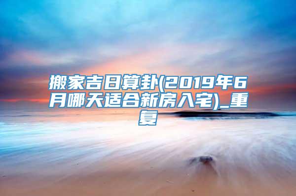 搬家吉日算卦(2019年6月哪天适合新房入宅)_重复