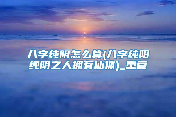 八字纯阴怎么算(八字纯阳纯阴之人拥有仙体)_重复