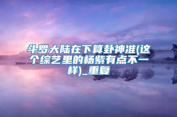 斗罗大陆在下算卦神准(这个综艺里的杨紫有点不一样)_重复