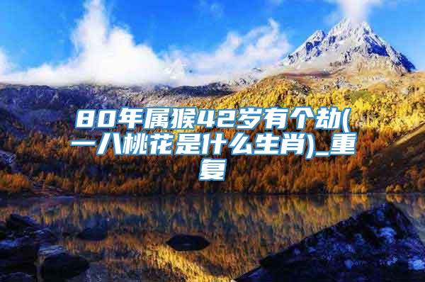 80年属猴42岁有个劫(一八桃花是什么生肖)_重复