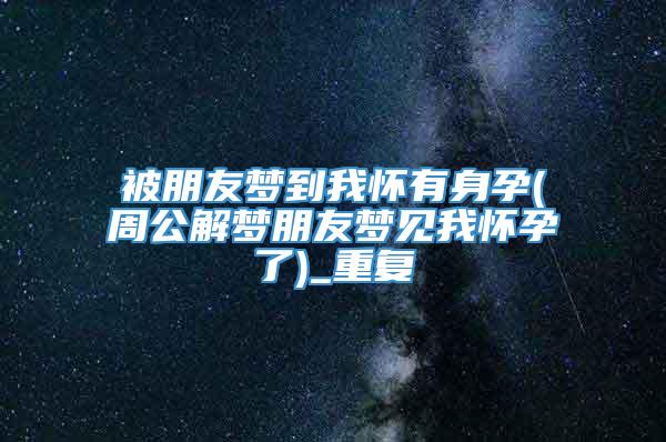 被朋友梦到我怀有身孕(周公解梦朋友梦见我怀孕了)_重复