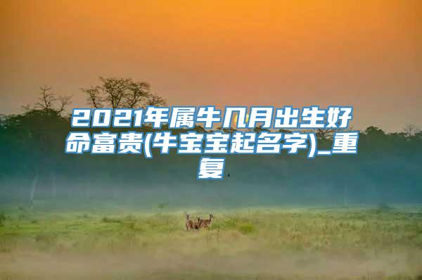 2021年属牛几月出生好命富贵(牛宝宝起名字)_重复