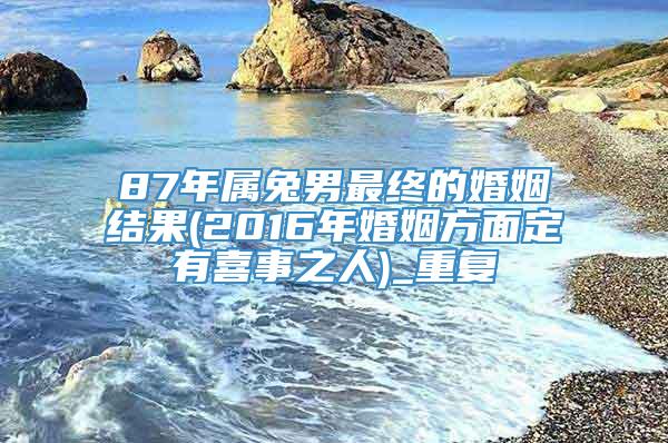 87年属兔男最终的婚姻结果(2016年婚姻方面定有喜事之人)_重复