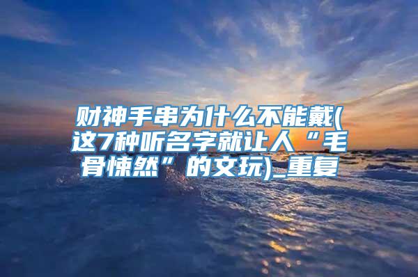 财神手串为什么不能戴(这7种听名字就让人“毛骨悚然”的文玩)_重复