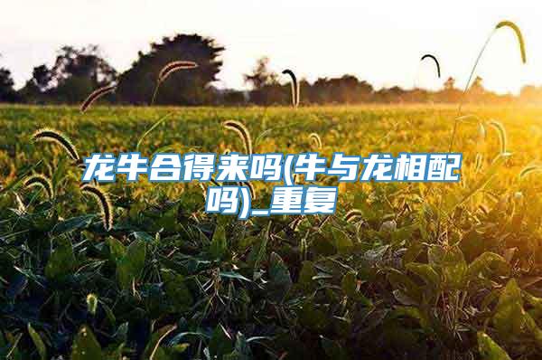龙牛合得来吗(牛与龙相配吗)_重复