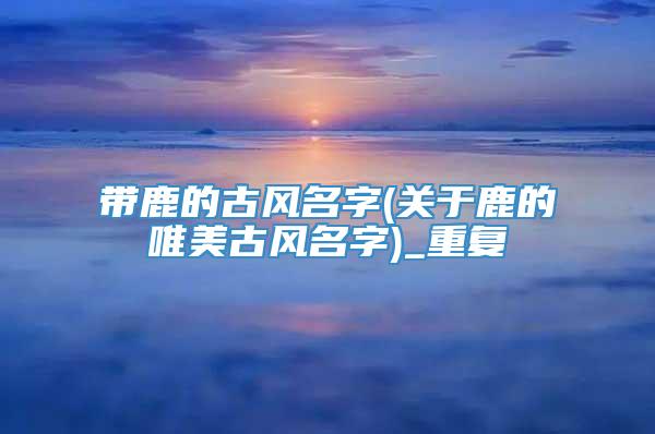 带鹿的古风名字(关于鹿的唯美古风名字)_重复