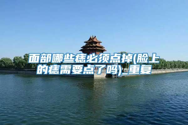 面部哪些痣必须点掉(脸上的痣需要点了吗)_重复