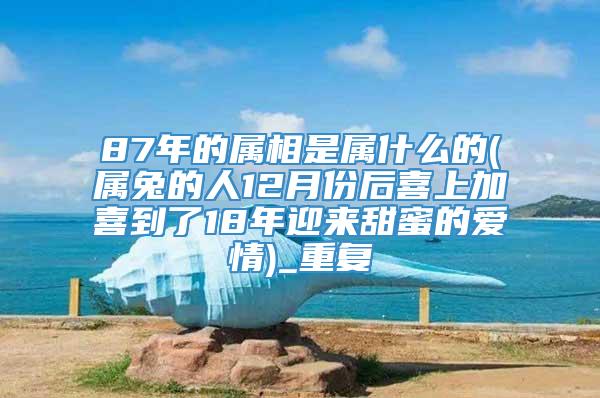 87年的属相是属什么的(属兔的人12月份后喜上加喜到了18年迎来甜蜜的爱情)_重复