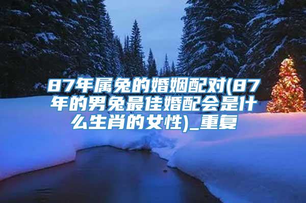 87年属兔的婚姻配对(87年的男兔最佳婚配会是什么生肖的女性)_重复